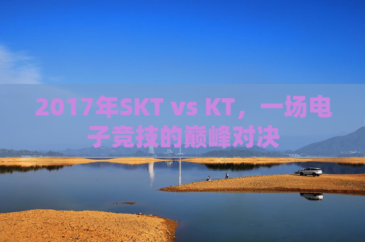 2017年SKT vs KT,一场电子竞技的巅峰对决 2017年SKT vs KT,一场电子竞技的巅峰对决