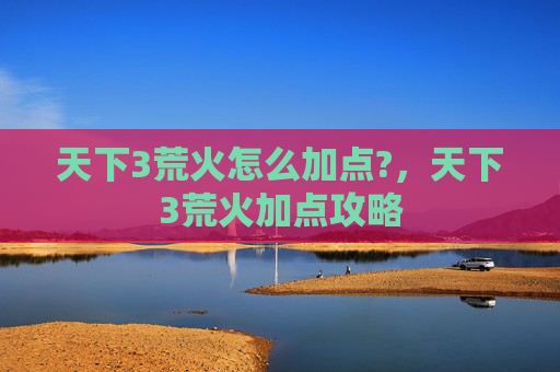 天下3荒火怎么加点?,天下3荒火加点攻略 天下3荒火怎么加点?,天下3荒火加点攻略