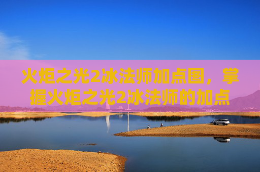 火炬之光2冰法师加点图,掌握火炬之光2冰法师的加点艺术 火炬之光2冰法师加点图,掌握火炬之光2冰法师的加点艺术
