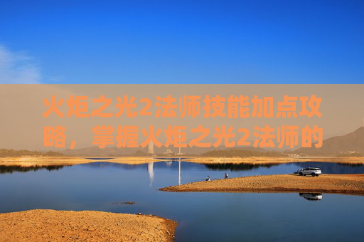 火炬之光2法师技能加点攻略，掌握火炬之光2法师的魔法力量，全面技能攻略