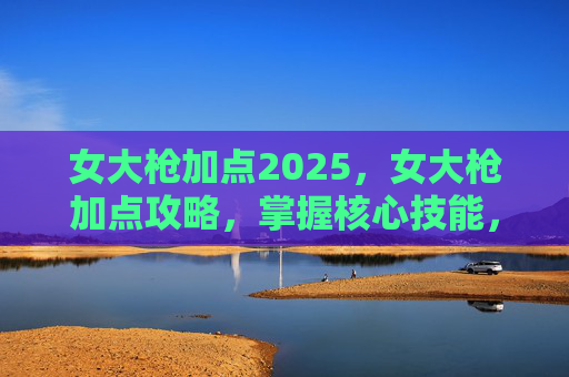 女大枪加点2025,女大枪加点攻略,掌握核心技能,提升战斗效率 女大枪加点2025,女大枪加点攻略,掌握核心技能,提升战斗效率