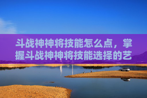 斗战神神将技能怎么点,掌握斗战神神将技能选择的艺术,成为战场之王 斗战神神将技能怎么点,掌握斗战神神将技能选择的艺术,成为战场之王