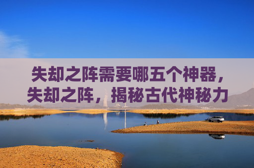 失却之阵需要哪五个神器，失却之阵，揭秘古代神秘力量的终极谜团