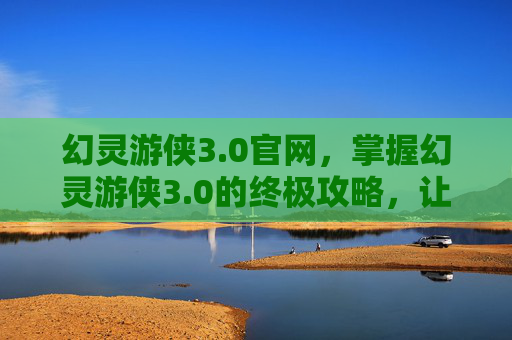 幻灵游侠3.0官网，掌握幻灵游侠3.0的终极攻略，让你成为游戏中的佼佼者