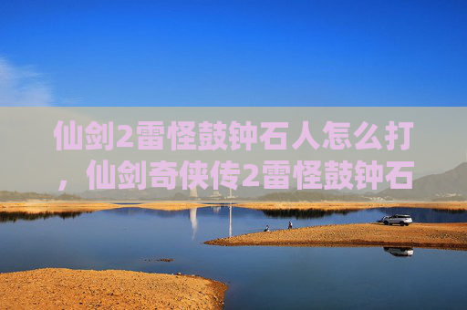 仙剑2雷怪鼓钟石人怎么打，仙剑奇侠传2雷怪鼓钟石人攻略