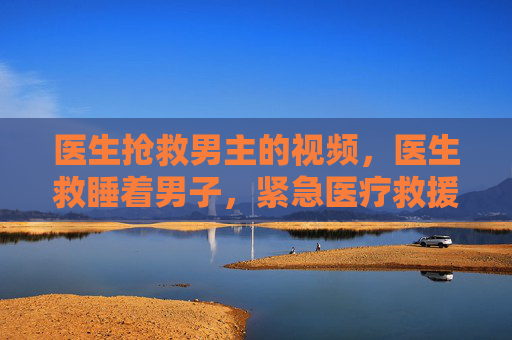 医生抢救男主的视频,医生救睡着男子,紧急医疗救援与生命奇迹 医生抢救男主的视频,医生救睡着男子,紧急医疗救援与生命奇迹