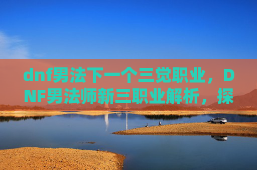 dnf男法下一个三觉职业,DNF男法师新三职业解析,探索与适应 dnf男法下一个三觉职业,DNF男法师新三职业解析,探索与适应