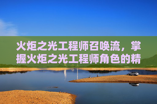 火炬之光工程师召唤流,掌握火炬之光工程师角色的精髓,全面攻略 火炬之光工程师召唤流,掌握火炬之光工程师角色的精髓,全面攻略
