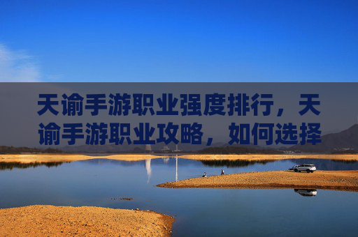 天谕手游职业强度排行，天谕手游职业攻略，如何选择最适合你的职业？