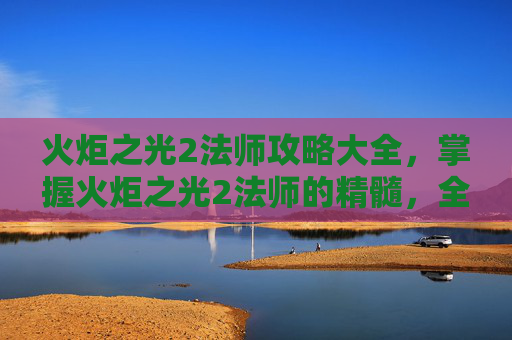 火炬之光2法师攻略大全,掌握火炬之光2法师的精髓,全面攻略指南 火炬之光2法师攻略大全,掌握火炬之光2法师的精髓,全面攻略指南