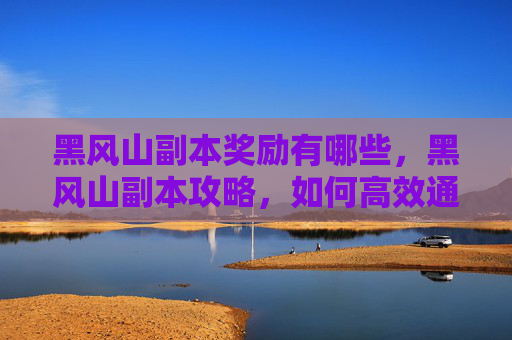 黑风山副本奖励有哪些，黑风山副本攻略，如何高效通关并获取丰厚奖励