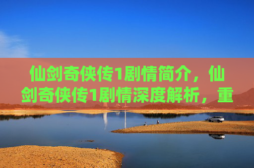 仙剑奇侠传1剧情简介，仙剑奇侠传1剧情深度解析，重温经典，解锁隐藏故事