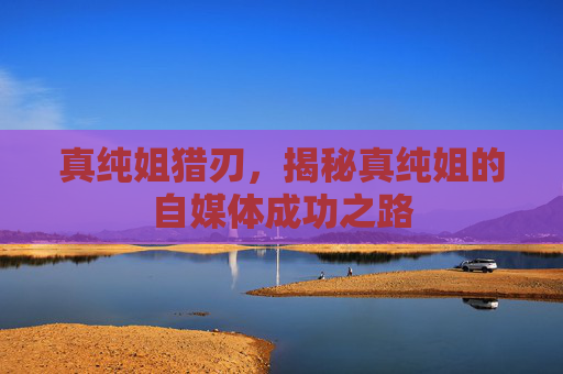 真纯姐猎刃，揭秘真纯姐的自媒体成功之路