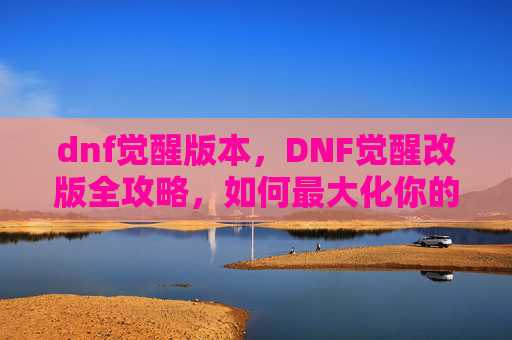 dnf觉醒版本,DNF觉醒改版全攻略,如何最大化你的觉醒潜力 dnf觉醒版本,DNF觉醒改版全攻略,如何最大化你的觉醒潜力