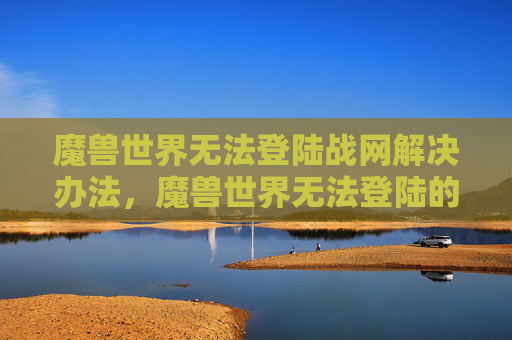 魔兽世界无法登陆战网解决办法,魔兽世界无法登陆的全面攻略 魔兽世界无法登陆战网解决办法,魔兽世界无法登陆的全面攻略