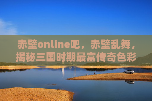 赤壁online吧，赤壁乱舞，揭秘三国时期最富传奇色彩的战役