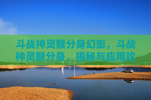 斗战神灵猴分身幻影，斗战神灵猴分身，揭秘与应用攻略