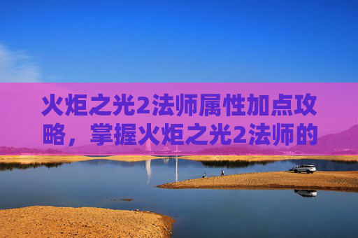 火炬之光2法师属性加点攻略，掌握火炬之光2法师的加点艺术