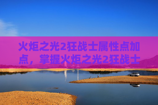 火炬之光2狂战士属性点加点,掌握火炬之光2狂战士的精髓,属性点分配攻略 火炬之光2狂战士属性点加点,掌握火炬之光2狂战士的精髓,属性点分配攻略