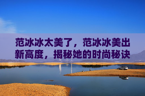 范冰冰太美了,范冰冰美出新高度,揭秘她的时尚秘诀! 范冰冰太美了,范冰冰美出新高度,揭秘她的时尚秘诀!