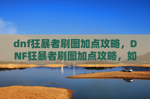 dnf狂暴者刷图加点攻略,DNF狂暴者刷图加点攻略,如何最大化你的输出与生存能力 dnf狂暴者刷图加点攻略,DNF狂暴者刷图加点攻略,如何最大化你的输出与生存能力
