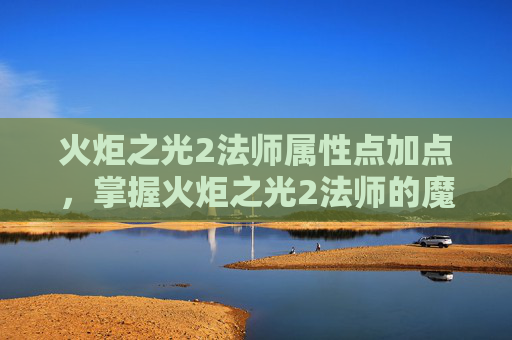 火炬之光2法师属性点加点，掌握火炬之光2法师的魔法精髓，属性点配置攻略