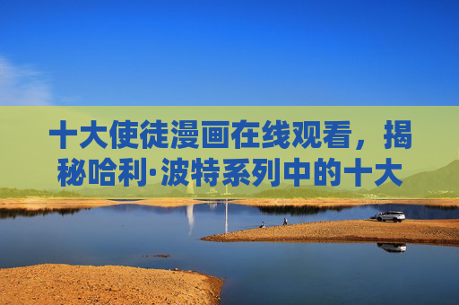 十大使徒漫画在线观看,揭秘哈利·波特系列中的十大使徒 十大使徒漫画在线观看,揭秘哈利·波特系列中的十大使徒