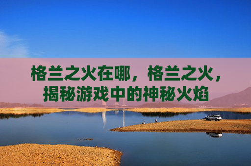 格兰之火在哪，格兰之火，揭秘游戏中的神秘火焰