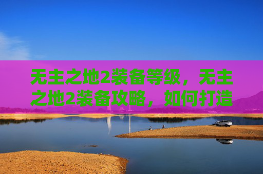 无主之地2装备等级,无主之地2装备攻略,如何打造你的终极装备库 无主之地2装备等级,无主之地2装备攻略,如何打造你的终极装备库