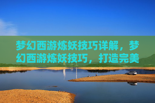 梦幻西游炼妖技巧详解，梦幻西游炼妖技巧，打造完美宠物的秘诀