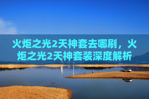 火炬之光2天神套去哪刷,火炬之光2天神套装深度解析,如何打造你的终极装备 火炬之光2天神套去哪刷,火炬之光2天神套装深度解析,如何打造你的终极装备