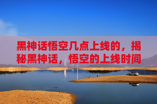 黑神话悟空几点上线的,揭秘黑神话,悟空的上线时间及背后的故事 黑神话悟空几点上线的,揭秘黑神话,悟空的上线时间及背后的故事