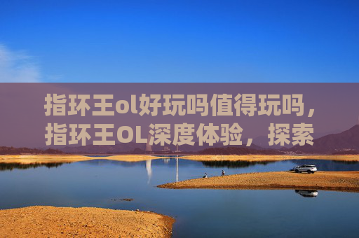 指环王ol好玩吗值得玩吗,指环王OL深度体验,探索奇幻世界的绝佳选择 指环王ol好玩吗值得玩吗,指环王OL深度体验,探索奇幻世界的绝佳选择