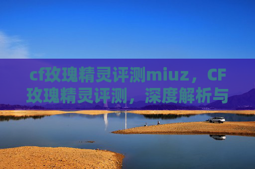 cf玫瑰精灵评测miuz,CF玫瑰精灵评测,深度解析与实战体验 cf玫瑰精灵评测miuz,CF玫瑰精灵评测,深度解析与实战体验