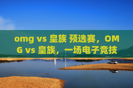 omg vs 皇族 预选赛,OMG vs 皇族,一场电子竞技的巅峰对决 omg vs 皇族 预选赛,OMG vs 皇族,一场电子竞技的巅峰对决