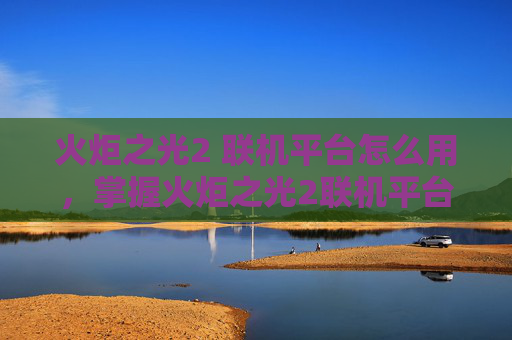 火炬之光2 联机平台怎么用,掌握火炬之光2联机平台,提升游戏体验的全面攻略 火炬之光2 联机平台怎么用,掌握火炬之光2联机平台,提升游戏体验的全面攻略