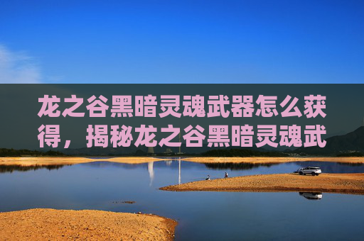 龙之谷黑暗灵魂武器怎么获得，揭秘龙之谷黑暗灵魂武器的终极攻略