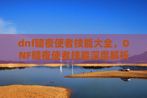 dnf暗夜使者技能大全，DNF暗夜使者技能深度解析，掌握关键技能，提升战斗效率