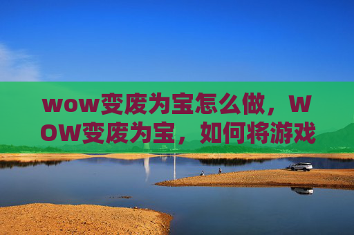 wow变废为宝怎么做，WOW变废为宝，如何将游戏中的废弃物品转化为有价值的物品
