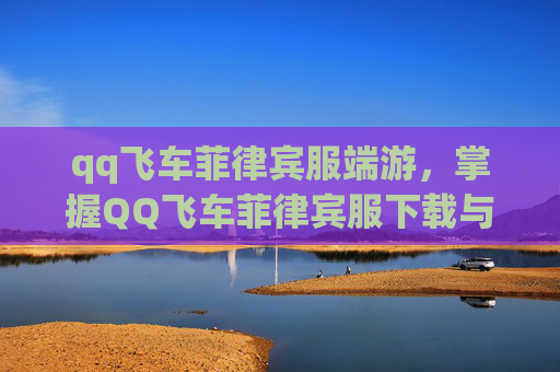qq飞车菲律宾服端游,掌握QQ飞车菲律宾服下载与入门攻略 qq飞车菲律宾服端游,掌握QQ飞车菲律宾服下载与入门攻略