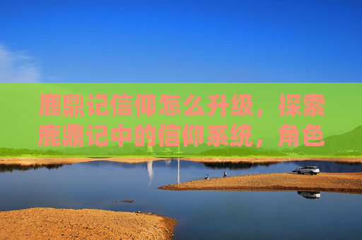 鹿鼎记信仰怎么升级,探索鹿鼎记中的信仰系统,角色、力量与道德的交织 鹿鼎记信仰怎么升级,探索鹿鼎记中的信仰系统,角色、力量与道德的交织