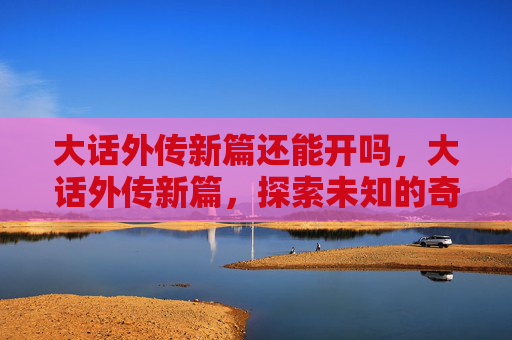 大话外传新篇还能开吗,大话外传新篇,探索未知的奇幻世界 大话外传新篇还能开吗,大话外传新篇,探索未知的奇幻世界