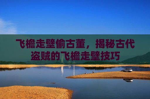 飞檐走壁偷古董,揭秘古代盗贼的飞檐走壁技巧 飞檐走壁偷古董,揭秘古代盗贼的飞檐走壁技巧