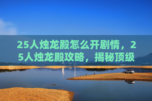 25人烛龙殿怎么开剧情,25人烛龙殿攻略,揭秘顶级挑战的通关秘诀 25人烛龙殿怎么开剧情,25人烛龙殿攻略,揭秘顶级挑战的通关秘诀