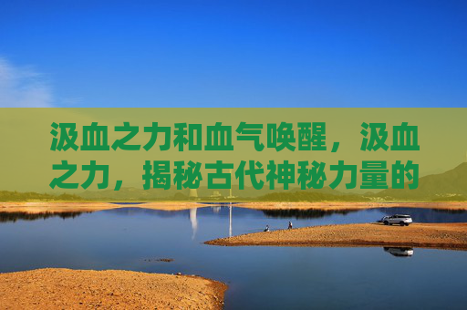 汲血之力和血气唤醒,汲血之力,揭秘古代神秘力量的真相 汲血之力和血气唤醒,汲血之力,揭秘古代神秘力量的真相