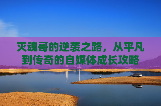 灭魂哥的逆袭之路,从平凡到传奇的自媒体成长攻略 灭魂哥的逆袭之路,从平凡到传奇的自媒体成长攻略
