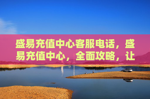 盛易充值中心客服电话，盛易充值中心，全面攻略，让你的充值体验更加顺畅