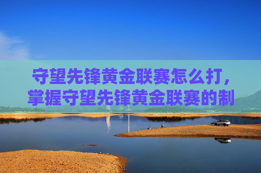 守望先锋黄金联赛怎么打，掌握守望先锋黄金联赛的制胜之道