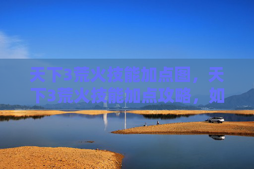 天下3荒火技能加点图,天下3荒火技能加点攻略,如何最大化你的输出与生存能力 天下3荒火技能加点图,天下3荒火技能加点攻略,如何最大化你的输出与生存能力