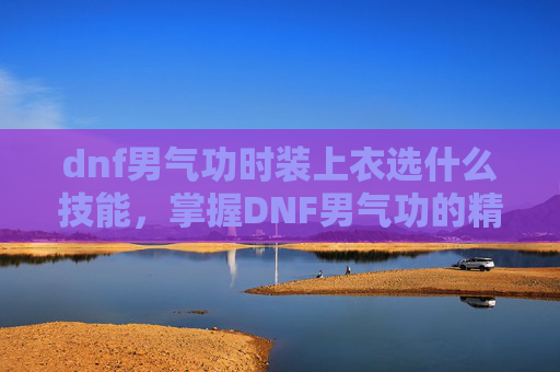 dnf男气功时装上衣选什么技能,掌握DNF男气功的精髓,角色定位、技能运用与装备选择 dnf男气功时装上衣选什么技能,掌握DNF男气功的精髓,角色定位、技能运用与装备选择